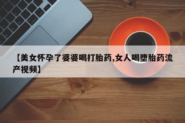 怀孕个月能用流产药吗【美女怀孕了婆婆喝打胎药,女人喝堕胎药流产视频】