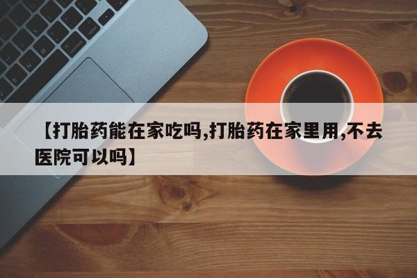 怀孕个月能用流产药吗【打胎药能在家吃吗,打胎药在家里用,不去医院可以吗】