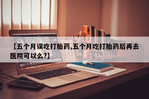 怀孕个月能用流产药吗【五个月误吃打胎药,五个月吃打胎药后再去医院可以么?】