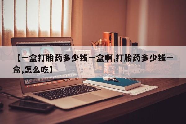 怀孕个月能用流产药吗【一盒打胎药多少钱一盒啊,打胎药多少钱一盒,怎么吃】
