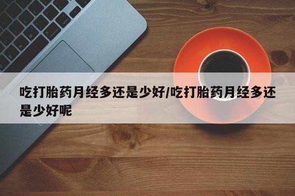 怀孕个月能用流产药吗吃打胎药月经多还是少好/吃打胎药月经多还是少好呢