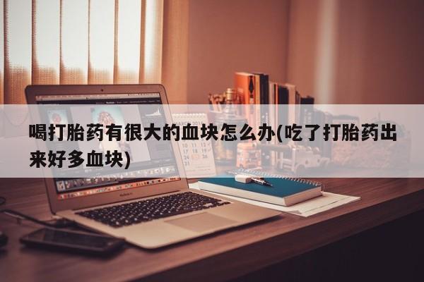 怀孕个月能用流产药吗喝打胎药有很大的血块怎么办(吃了打胎药出来好多血块)