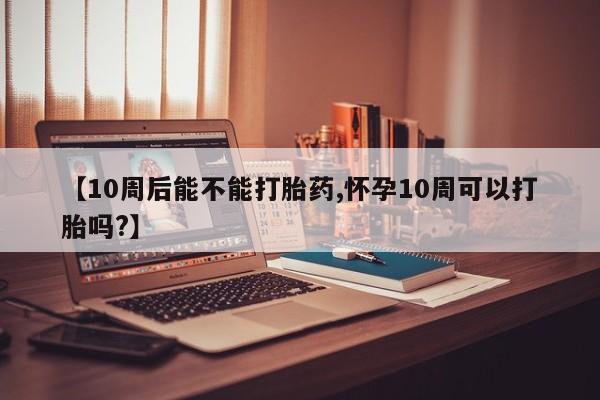 怀孕个月能用流产药吗【10周后能不能打胎药,怀孕10周可以打胎吗?】