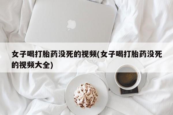 怀孕个月能用流产药吗女子喝打胎药没死的视频(女子喝打胎药没死的视频大全)