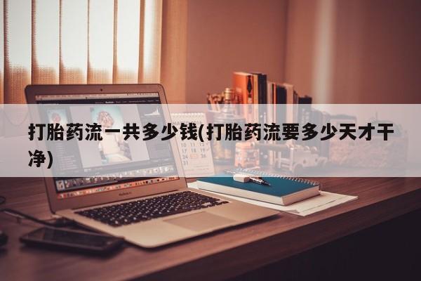 怀孕个月能用流产药吗打胎药流一共多少钱(打胎药流要多少天才干净)