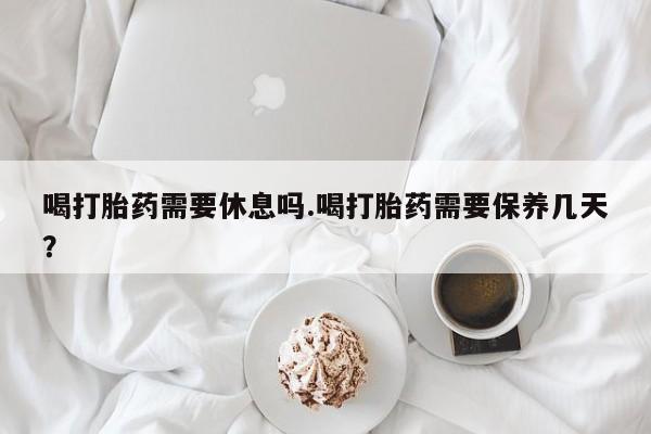 怀孕个月能用流产药吗喝打胎药需要休息吗.喝打胎药需要保养几天？