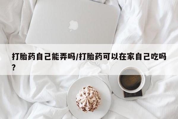 怀孕个月能用流产药吗打胎药自己能弄吗/打胎药可以在家自己吃吗?