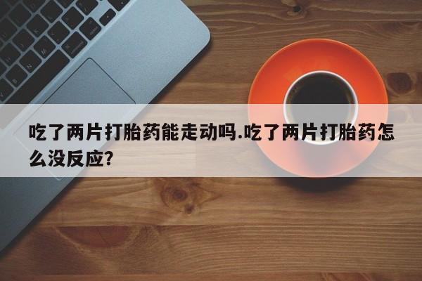 怀孕个月能用流产药吗吃了两片打胎药能走动吗.吃了两片打胎药怎么没反应？