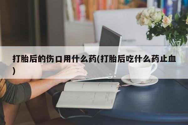 怀孕个月能用流产药吗打胎后的伤口用什么药(打胎后吃什么药止血)