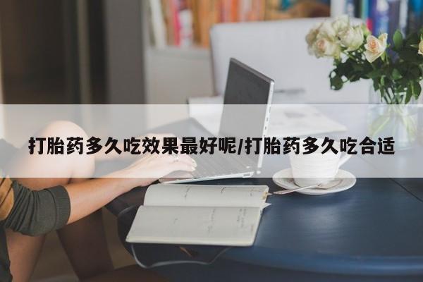 怀孕个月能用流产药吗打胎药多久吃效果最好呢/打胎药多久吃合适