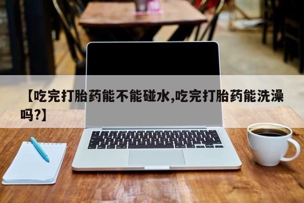 怀孕个月能用流产药吗【吃完打胎药能不能碰水,吃完打胎药能洗澡吗?】