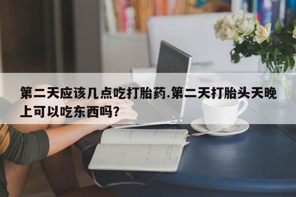怀孕个月能用流产药吗第二天应该几点吃打胎药.第二天打胎头天晚上可以吃东西吗？