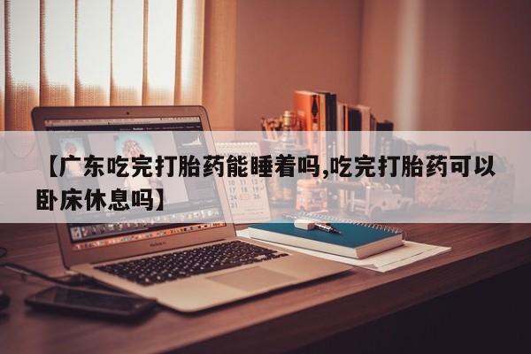 怀孕个月能用流产药吗【广东吃完打胎药能睡着吗,吃完打胎药可以卧床休息吗】