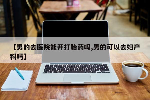 怀孕个月能用流产药吗【男的去医院能开打胎药吗,男的可以去妇产科吗】