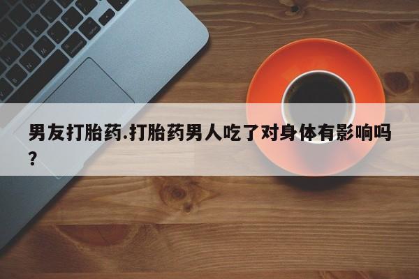 怀孕个月能用流产药吗男友打胎药.打胎药男人吃了对身体有影响吗？