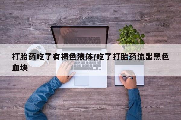 怀孕个月能用流产药吗打胎药吃了有褐色液体/吃了打胎药流出黑色血块