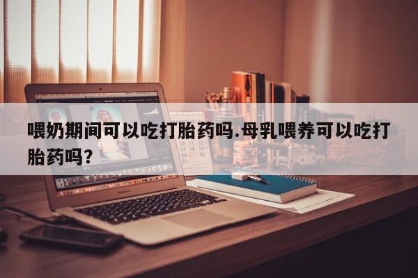 怀孕个月能用流产药吗喂奶期间可以吃打胎药吗.母乳喂养可以吃打胎药吗？