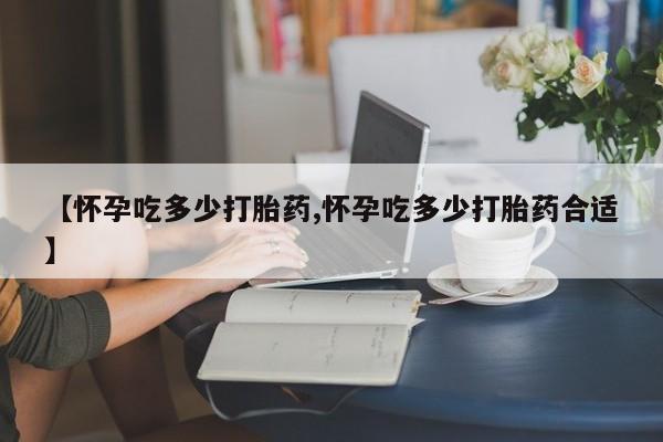 怀孕个月能用流产药吗【怀孕吃多少打胎药,怀孕吃多少打胎药合适】