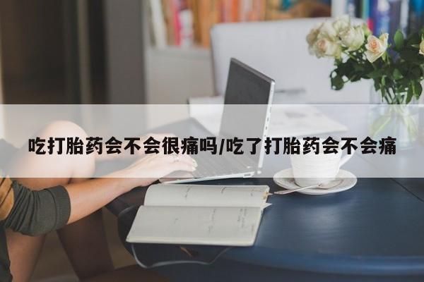 怀孕个月能用流产药吗吃打胎药会不会很痛吗/吃了打胎药会不会痛