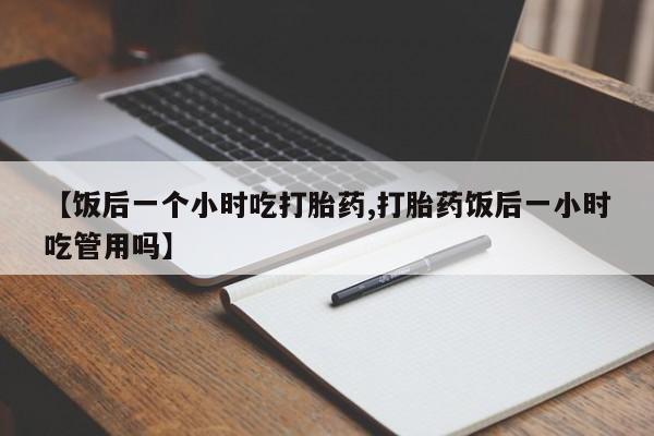 怀孕个月能用流产药吗【饭后一个小时吃打胎药,打胎药饭后一小时吃管用吗】