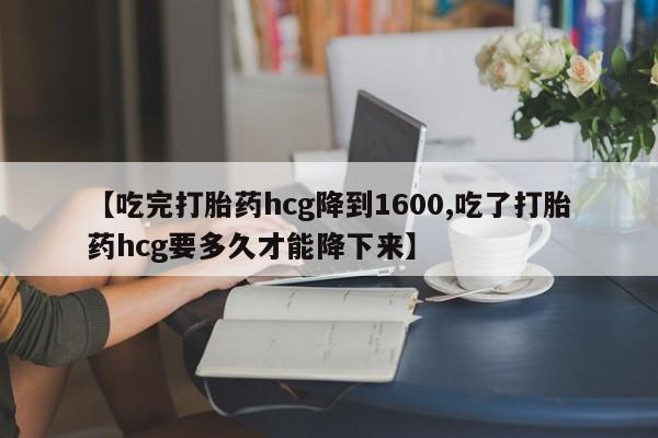 怀孕个月能用流产药吗【吃完打胎药hcg降到1600,吃了打胎药hcg要多久才能降下来】