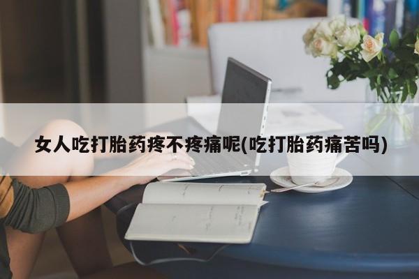 怀孕个月能用流产药吗女人吃打胎药疼不疼痛呢(吃打胎药痛苦吗)
