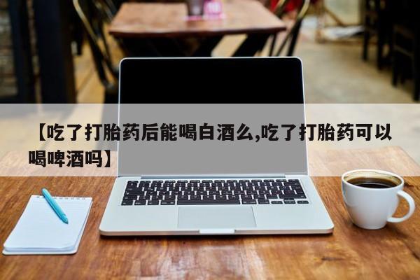 怀孕个月能用流产药吗【吃了打胎药后能喝白酒么,吃了打胎药可以喝啤酒吗】