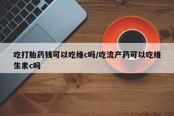 怀孕个月能用流产药吗吃打胎药钱可以吃维c吗/吃流产药可以吃维生素c吗