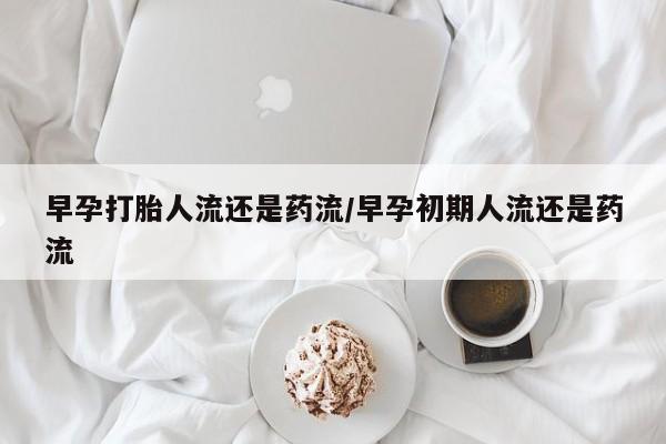 怀孕个月能用流产药吗早孕打胎人流还是药流/早孕初期人流还是药流