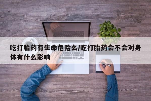 怀孕个月能用流产药吗吃打胎药有生命危险么/吃打胎药会不会对身体有什么影响