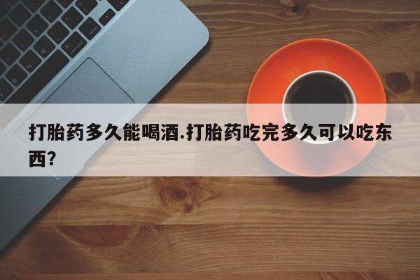 怀孕个月能用流产药吗打胎药多久能喝酒.打胎药吃完多久可以吃东西？