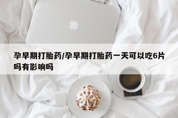怀孕个月能用流产药吗孕早期打胎药/孕早期打胎药一天可以吃6片吗有影响吗