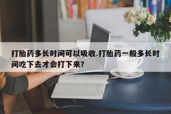 怀孕个月能用流产药吗打胎药多长时间可以吸收.打胎药一般多长时间吃下去才会打下来？